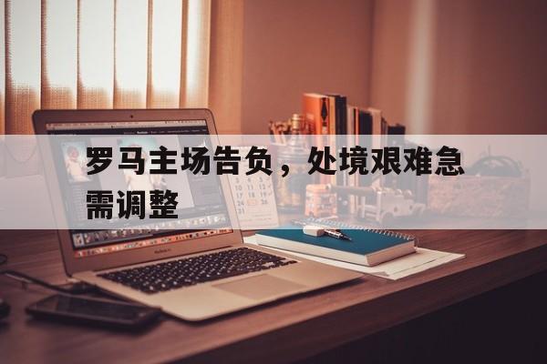 关于罗马主场告负，处境艰难急需调整的信息